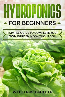 Hydroponics for beginners: a simple guide to complete your own gardening without soil by Garcia, William