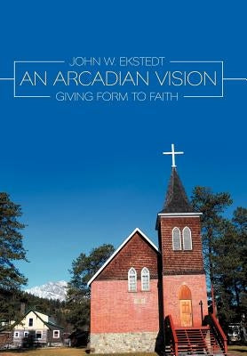 An Arcadian Vision: Giving Form to Faith by Ekstedt, John W.