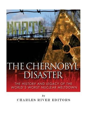 The Chernobyl Disaster: The History and Legacy of the World's Worst Nuclear Meltdown by Charles River
