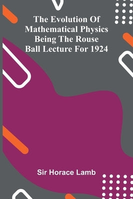 The evolution of mathematical physics: being the Rouse Ball lecture for 1924 by Horace Lamb