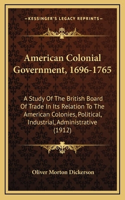 American Colonial Government, 1696-1765: A Study Of The British Board Of Trade In Its Relation To The American Colonies, Political, Industrial, Admini by Dickerson, Oliver Morton