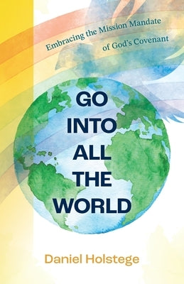 Go Into All the World: Embracing the Mission Mandate of God's Covenant by Holstege, Daniel
