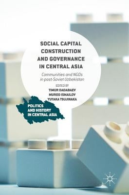 Social Capital Construction and Governance in Central Asia: Communities and NGOs in Post-Soviet Uzbekistan by Dadabaev, Timur