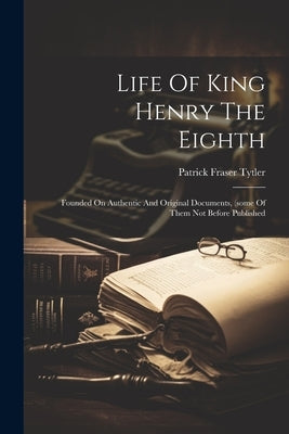 Life Of King Henry The Eighth: Founded On Authentic And Original Documents, (some Of Them Not Before Published by Tytler, Patrick Fraser