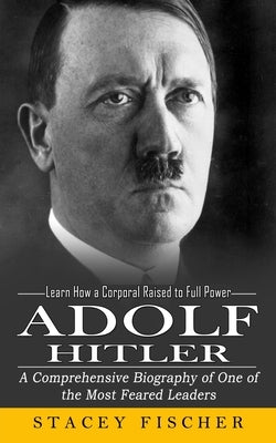 Adolf Hitler: Learn How a Corporal Raised to Full Power (A Comprehensive Biography of One of the Most Feared Leaders) by Fischer, Stacey