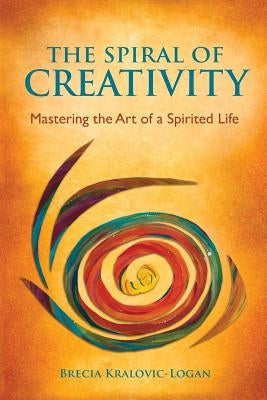 The Spiral of Creativity: Mastering the Art of a Spirited Life by Kralovic-Logan, Brecia