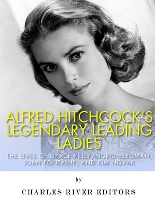 Alfred Hitchcock's Legendary Leading Ladies: The Lives of Grace Kelly, Ingrid Bergman, Joan Fontaine, and Kim Novak by Charles River