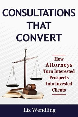 Consultations That Convert: How Attorneys Turn Interested Prospects Into Invested Clients by Wendling, Liz