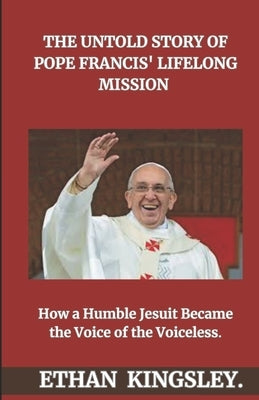 The Untold Story of Pope Francis' Lifelong Mission: How a Humble Jesuit Became the Voice of the Voiceless by Kingsley, Ethan