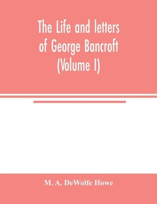 The life and letters of George Bancroft (Volume I) by A. DeWolfe Howe, M.