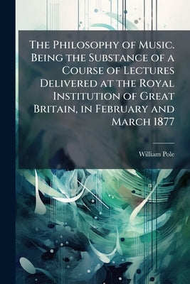 The Philosophy of Music. Being the Substance of a Course of Lectures Delivered at the Royal Institution of Great Britain, in February and March 1877 by Pole, William