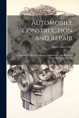 Automobile Construction and Repair: A Practical Guide to the Design Construction, and Repair of Automobile Mechanisms by Hall, Morris Albert