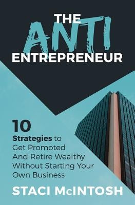 The Anti-Entrepreneur: 10 Strategies to Get Promoted and Retire Wealthy Without Starting Your Own Business by McIntosh, Staci