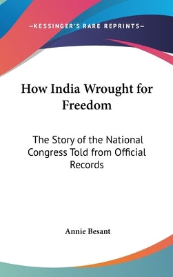 How India Wrought for Freedom: The Story of the National Congress Told from Official Records by Besant, Annie