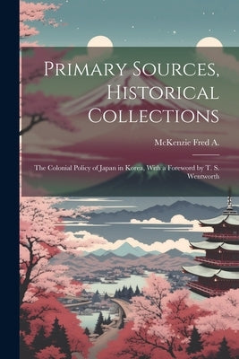 Primary Sources, Historical Collections: The Colonial Policy of Japan in Korea, With a Foreword by T. S. Wentworth by Fred a., McKenzie