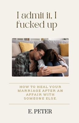I admit it, I fucked up: How to heal Your Marriage After an Affair with someone else. by Peter, E.