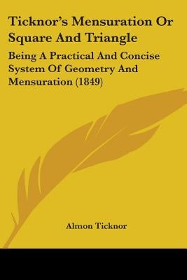 Ticknor's Mensuration Or Square And Triangle: Being A Practical And Concise System Of Geometry And Mensuration (1849) by Ticknor, Almon