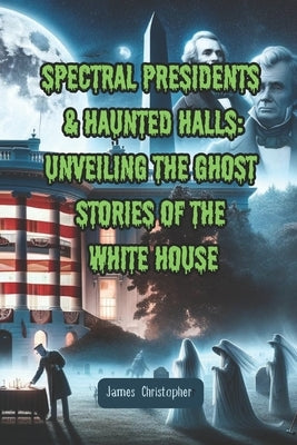 Spectral Presidents & Haunted Halls: Unveiling the Ghost Stories of the White House by Christopher, James