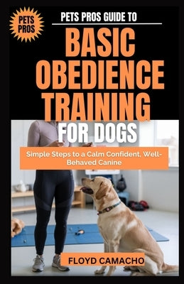 Pets Pros Guide to Basic Obedience Training for Dogs: Simple Steps to a Calm Confident, Well-Behaved Canine by Camacho, Floyd