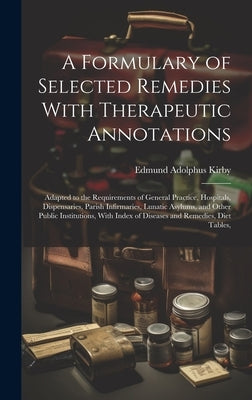 A Formulary of Selected Remedies With Therapeutic Annotations: Adapted to the Requirements of General Practice, Hospitals, Dispensaries, Parish Infirm by Kirby, Edmund Adolphus