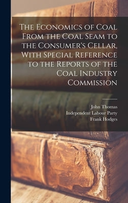 The Economics of Coal From the Coal Seam to the Consumer's Cellar, With Special Reference to the Reports of the Coal Industry Commission by Thomas, John