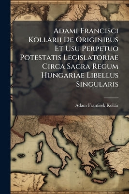 Adami Francisci Kollarii De Originibus Et Usu Perpetuo Potestatis Legislatoriae Circa Sacra Regum Hungariae Libellus Singularis by Kollár, Adam Frantisek
