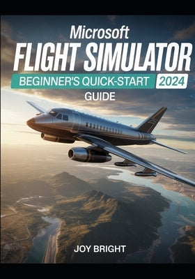 Microsoft Flight Simulator 2024 Beginner's Quick-Start Guide: Easy Training, Aircraft Controls, Navigation Basics, and Instant Navigation by Bright, Joy