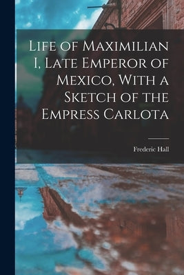 Life of Maximilian I, Late Emperor of Mexico, With a Sketch of the Empress Carlota by 1825-1898, Hall Frederic