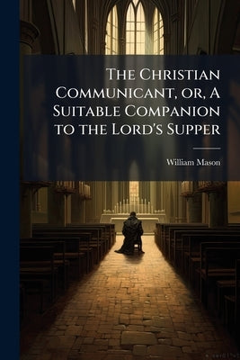The Christian Communicant, or, A Suitable Companion to the Lord's Supper by Mason, William