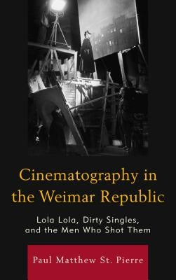 Cinematography in the Weimar Republic: Lola Lola, Dirty Singles, and the Men Who Shot Them by St Pierre, Paul Matthew