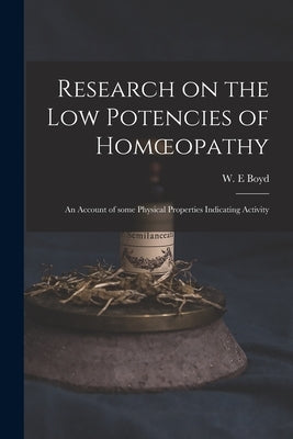 Research on the Low Potencies of Homoeopathy: an Account of Some Physical Properties Indicating Activity by Boyd, W. E.