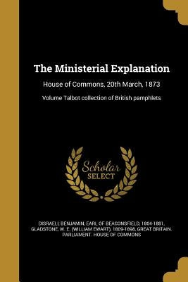 The Ministerial Explanation: House of Commons, 20th March, 1873; Volume Talbot collection of British pamphlets by Disraeli, Benjamin Earl of Beaconsfield