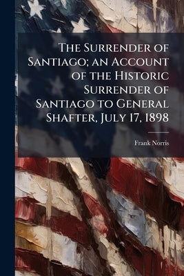 The Surrender of Santiago; an Account of the Historic Surrender of Santiago to General Shafter, July 17, 1898 by Norris, Frank