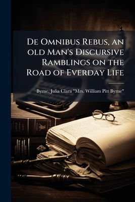 De Omnibus Rebus, an old Man's Discursive Ramblings on the Road of Everday Life by Byrne, Julia Clara (Busk) Mrs William