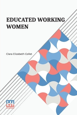 Educated Working Women: Essays On The Economic Position Of Women Workers In The Middle Classes by Collet, Clara Elizabeth