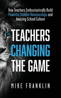 Teachers Changing the Game: How Teachers Enthusiastically Build Powerful Student Relationships and Amazing School Culture by Franklin, Mike