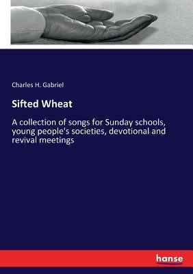 Sifted Wheat: A collection of songs for Sunday schools, young people's societies, devotional and revival meetings by Gabriel, Charles H.