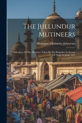 The Jullundur Mutineers: Vindication Of The Measures Taken By The Brigadier In Pursuit Of Them In June, 1857 by Johnstone, Montague Cholmeley