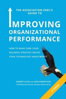 The Association Exec's Guide to Improving Organizational Performance: How to Make Sure Your Business Strategy Drives Your Technology Investments by Alves, Robert