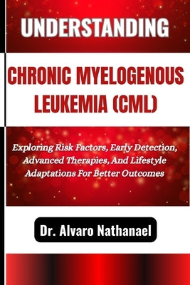 Understanding Chronic Myelogenous Leukemia (CML): Exploring Risk Factors, Early Detection, Advanced Therapies, And Lifestyle Adaptations For Better Ou by Nathanael, Alvaro