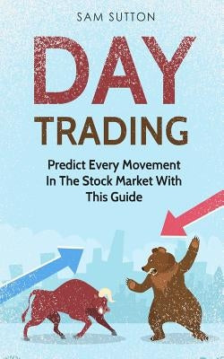 Day Trading: Predict Every Movement In The Stock Market With This Guide by Sutton, Sam
