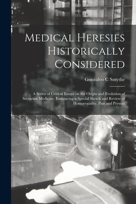 Medical Heresies Historically Considered: a Series of Critical Essays on the Origin and Evolution of Sectarian Medicine, Embracing a Special Sketch an by Smythe, Gonzalvo C.