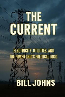 The Current: Electricity, Utilities, and the Power Grid's Political Logic by Johns, Bill