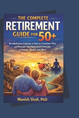 The Complete Retirement Guide for 50+: Revolutionary Concept on How to Transition-Plan and Measure Your Retirement Portfolio of Finance, Health and Mi by Shah, Manish