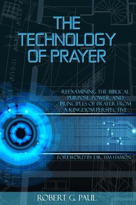 The Technology of Prayer: Reexamining the Biblical Purpose, Power and Principles of Prayer from a Kingdom Perspective by Paul, Robert G.