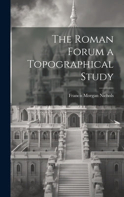 The Roman Forum [microform] a Topographical Study by Nichols, Francis Morgan 1826-1915