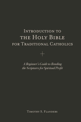 Introduction to the Holy Bible for Traditional Catholics: A Beginner's Guide to Reading the Scriptures for Spiritual Profit by Flanders, Timothy S.