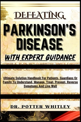 Defeating Parkinson's Disease with Expert Guidance: Ultimate Solution Handbook For Patients, Guardians Or Family To Understand, Manage, Treat, Prevent by Whitley, Potter