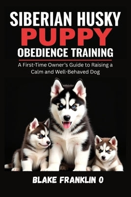 Siberian Husky Puppy Obedience Training: A First-Time Owner's Guide To Raising A Calm And Well-Behaved Dog by Franklin O., Blake