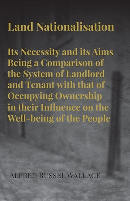 Land Nationalisation its Necessity and its Aims Being a Comparison of the System of Landlord and Tenant with that of Occupying Ownership in their Infl by Wallace, Alfred Russel
